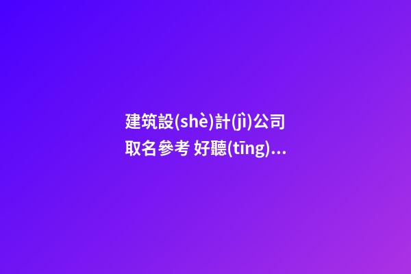 建筑設(shè)計(jì)公司取名參考 好聽(tīng)的建筑設(shè)計(jì)公司名字